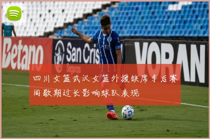 四川女篮武汉女篮外援缺席季后赛间歇期过长影响球队表现