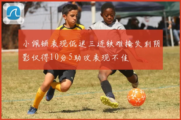 小佩顿表现低迷三连铁难掩失利阴影仅得10分5助攻表现不佳