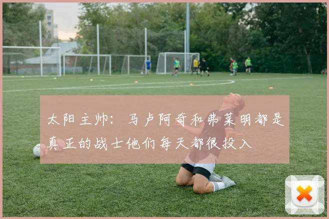 太阳主帅：马卢阿奇和弗莱明都是真正的战士他们每天都很投入