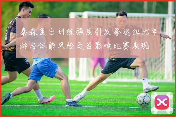 泰森复出训练强度引发拳迷担忧年龄与体能风险是否影响比赛表现