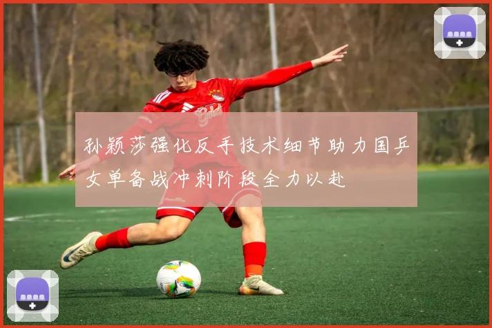孙颖莎强化反手技术细节助力国乒女单备战冲刺阶段全力以赴