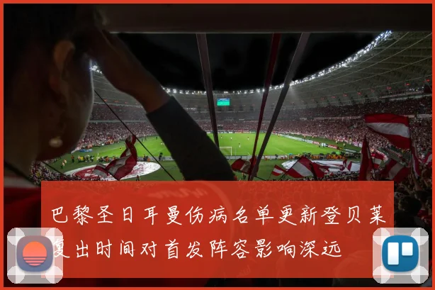 巴黎圣日耳曼伤病名单更新登贝莱复出时间对首发阵容影响深远