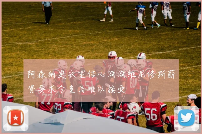阿森纳更衣室信心满满维尼修斯薪资要求令皇马难以接受