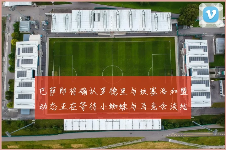 巴萨即将确认罗德里与坎塞洛加盟动态正在等待小蜘蛛与马竞会谈结果