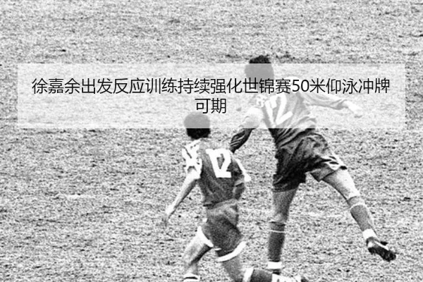 徐嘉余出发反应训练持续强化世锦赛50米仰泳冲牌可期