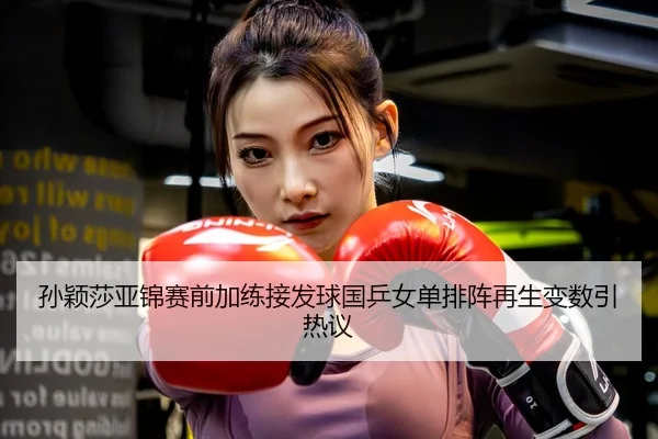 孙颖莎亚锦赛前加练接发球国乒女单排阵再生变数引热议